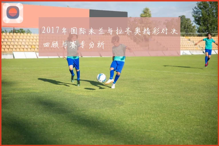 2017年国际米兰与拉齐奥精彩对决回顾与赛季分析