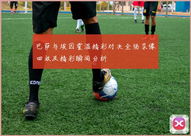 巴萨与埃因霍温精彩对决全场录像回放及精彩瞬间分析