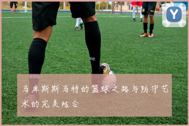 马库斯斯马特的篮球之路与防守艺术的完美结合