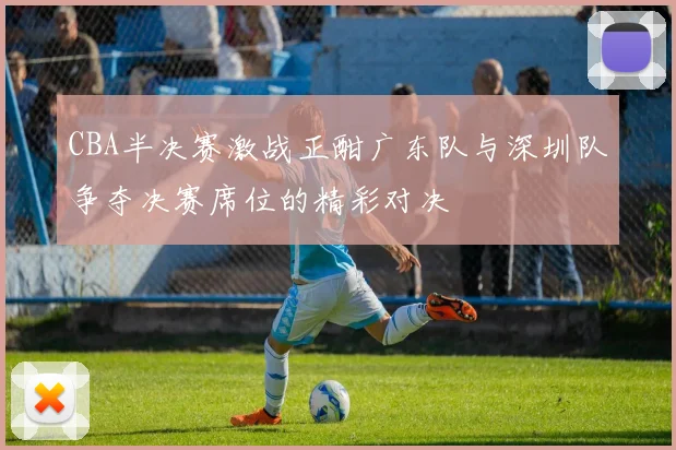 CBA半决赛激战正酣广东队与深圳队争夺决赛席位的精彩对决