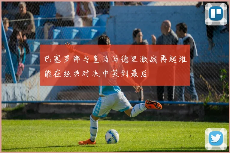 巴塞罗那与皇马马德里激战再起谁能在经典对决中笑到最后