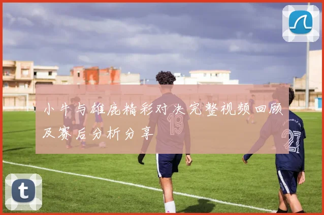 小牛与雄鹿精彩对决完整视频回顾及赛后分析分享