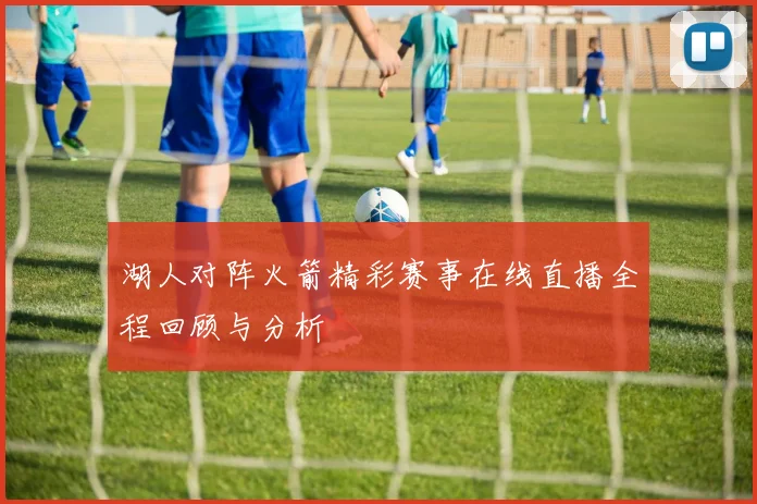 湖人对阵火箭精彩赛事在线直播全程回顾与分析