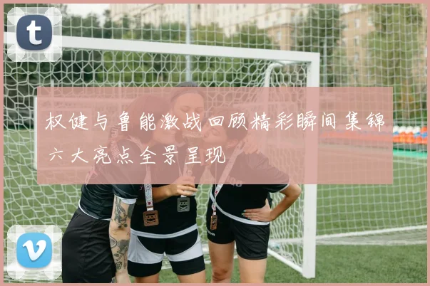 权健与鲁能激战回顾精彩瞬间集锦六大亮点全景呈现