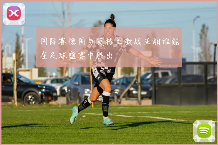 国际赛德国与英格兰激战正酣谁能在足球盛宴中胜出