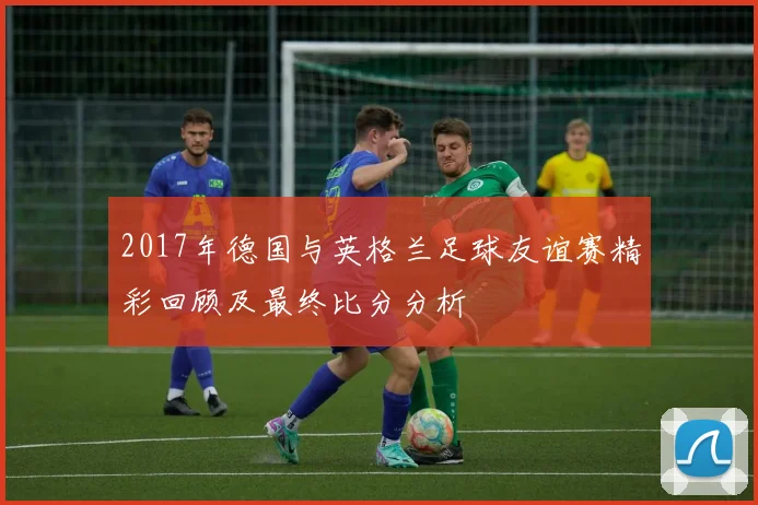 2017年德国与英格兰足球友谊赛精彩回顾及最终比分分析