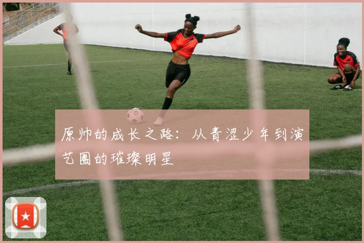 原帅的成长之路：从青涩少年到演艺圈的璀璨明星