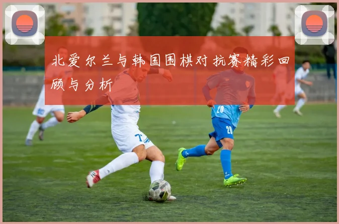 北爱尔兰与韩国围棋对抗赛精彩回顾与分析