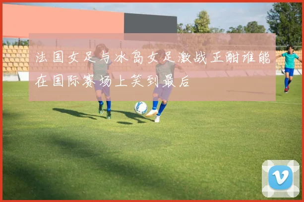 法国女足与冰岛女足激战正酣谁能在国际赛场上笑到最后