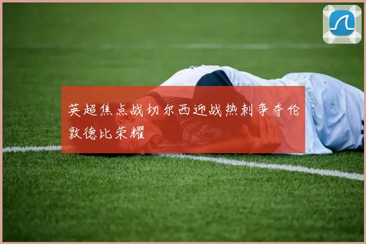 英超焦点战切尔西迎战热刺争夺伦敦德比荣耀