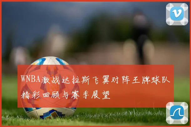 WNBA激战达拉斯飞翼对阵王牌球队精彩回顾与赛季展望