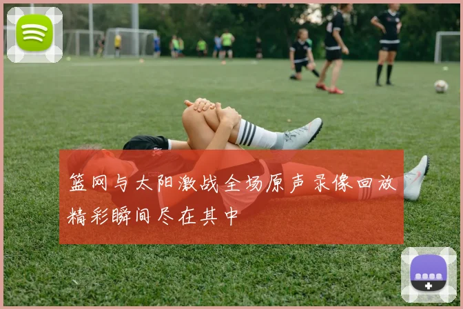 篮网与太阳激战全场原声录像回放精彩瞬间尽在其中