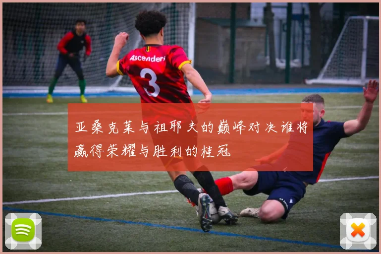 亚桑克莱与祖耶夫的巅峰对决谁将赢得荣耀与胜利的桂冠