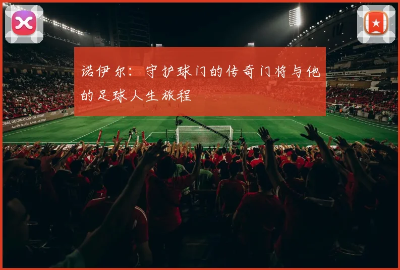 诺伊尔：守护球门的传奇门将与他的足球人生旅程