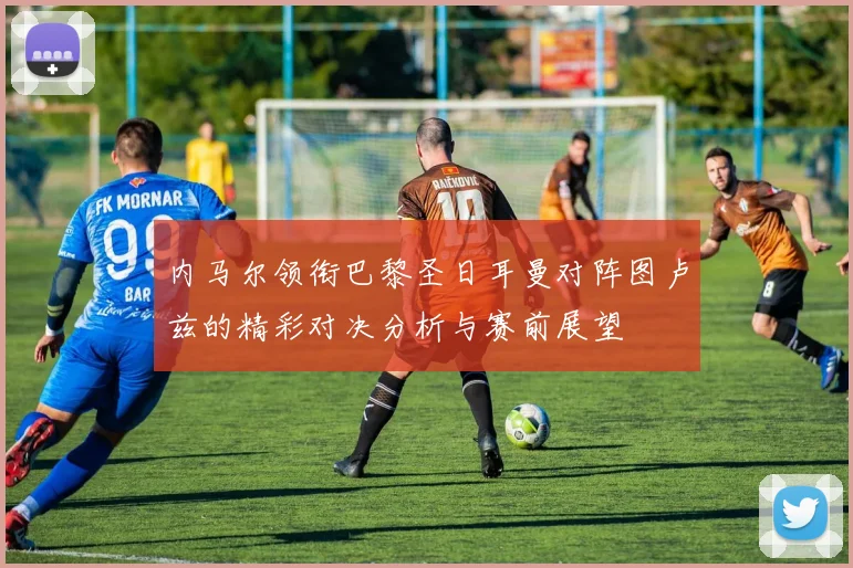 内马尔领衔巴黎圣日耳曼对阵图卢兹的精彩对决分析与赛前展望