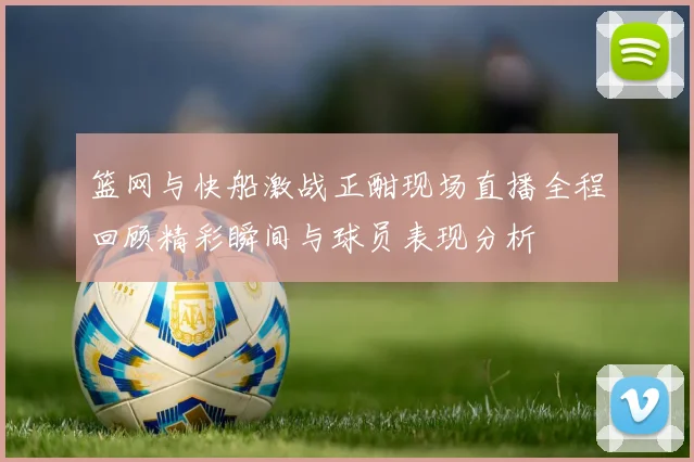 篮网与快船激战正酣现场直播全程回顾精彩瞬间与球员表现分析