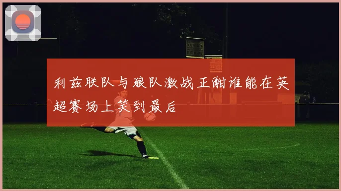 利兹联队与狼队激战正酣谁能在英超赛场上笑到最后