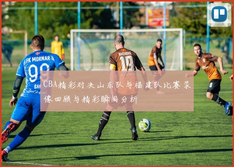 CBA精彩对决山东队与福建队比赛录像回顾与精彩瞬间分析
