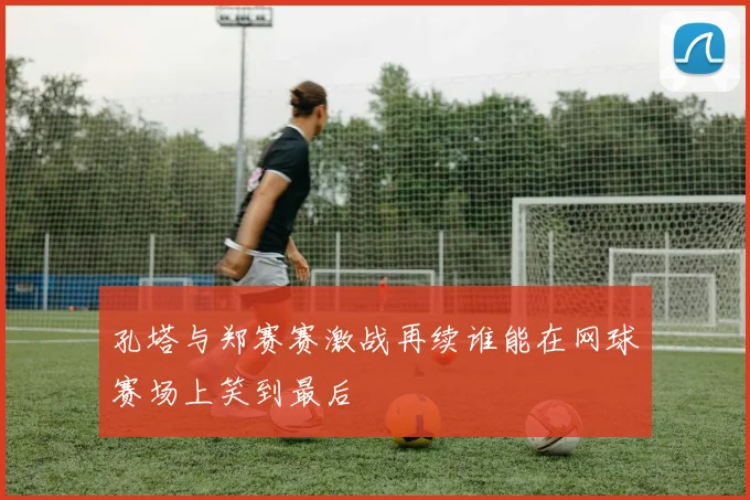 孔塔与郑赛赛激战再续谁能在网球赛场上笑到最后