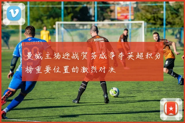 曼城主场迎战贺芬咸争夺英超积分榜重要位置的激烈对决