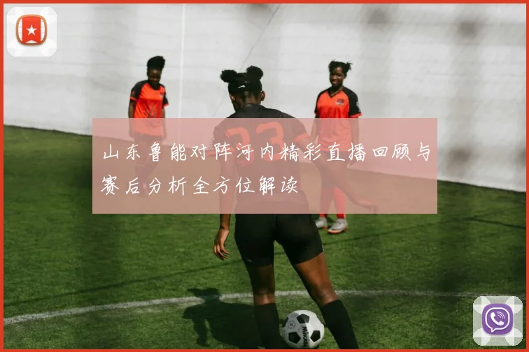 山东鲁能对阵河内精彩直播回顾与赛后分析全方位解读
