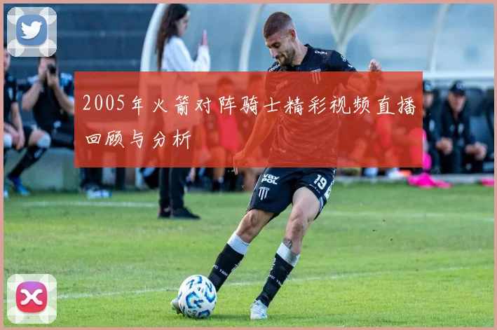 2005年火箭对阵骑士精彩视频直播回顾与分析