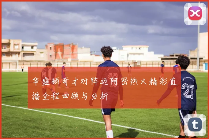 华盛顿奇才对阵迈阿密热火精彩直播全程回顾与分析