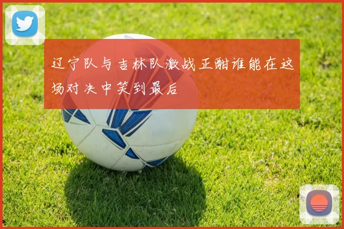 辽宁队与吉林队激战正酣谁能在这场对决中笑到最后