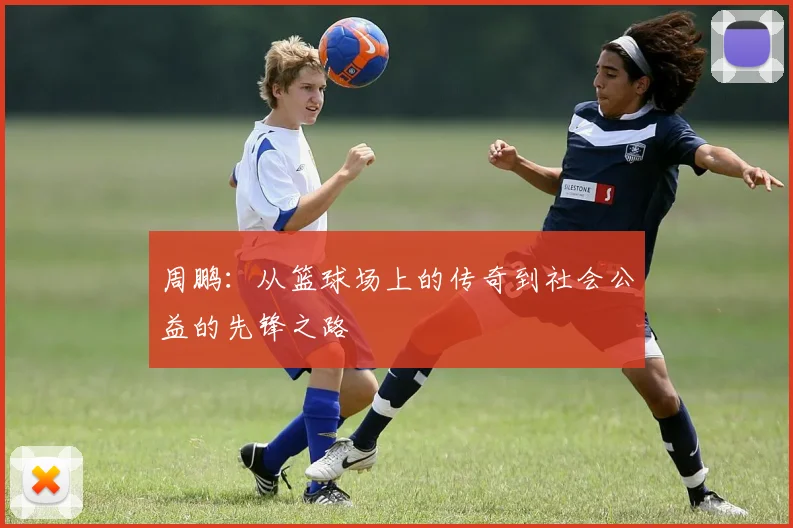 周鹏：从篮球场上的传奇到社会公益的先锋之路